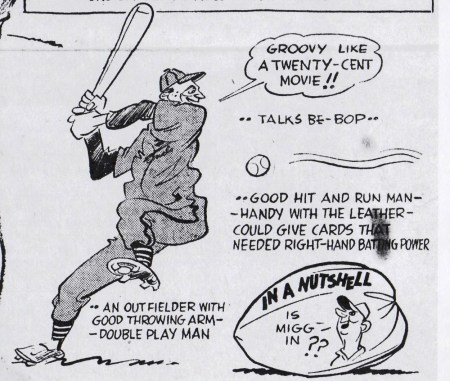 HITTER MIGGINS SAYS" "GROOVY...LIKE A TWENTY CENT MOVIE!!" RHETORICAL COMMENT:" ...(MIGGINS) TALKS BE-BOP..." ...GOOD HIT AND RUN MAN... ...HANDY WITH THE LEATHER... COULD GIVE CARDS THAT NEEDED RIGHT-HAND BATTING POWER" ...AND OUTFIELD WITH GOOD THROWING ARM... ...DOUBLE PLAY MAN... IN A NUTSHELL: "IS MIGG IN??"